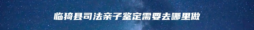 临猗县司法亲子鉴定需要去哪里做