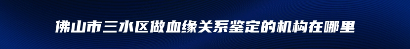 佛山市三水区做血缘关系鉴定的机构在哪里