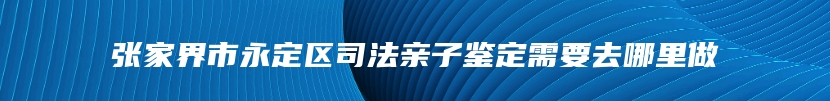 张家界市永定区司法亲子鉴定需要去哪里做