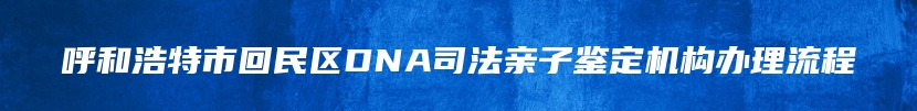 呼和浩特市回民区DNA司法亲子鉴定机构办理流程