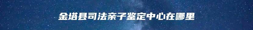 金塔县司法亲子鉴定中心在哪里