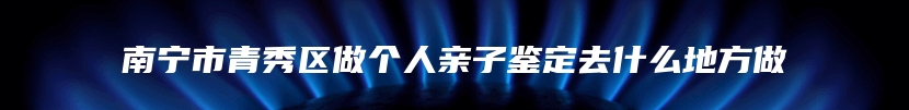 南宁市青秀区做个人亲子鉴定去什么地方做