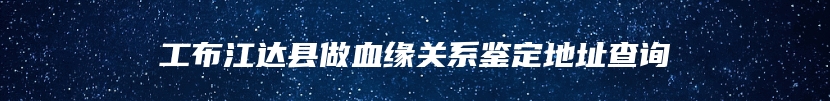 工布江达县做血缘关系鉴定地址查询