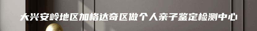 大兴安岭地区加格达奇区做个人亲子鉴定检测中心
