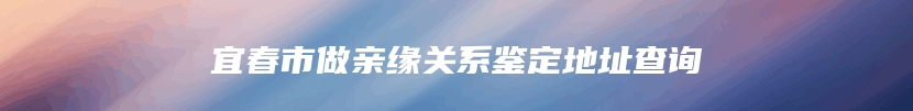 宜春市做亲缘关系鉴定地址查询