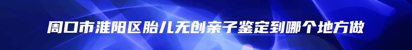 周口市淮阳区胎儿无创亲子鉴定到哪个地方做