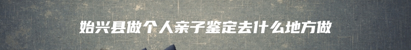 始兴县做个人亲子鉴定去什么地方做