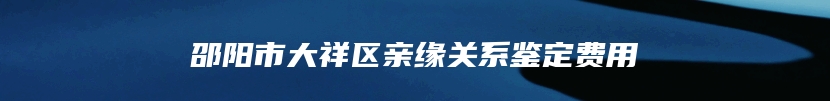 邵阳市大祥区亲缘关系鉴定费用
