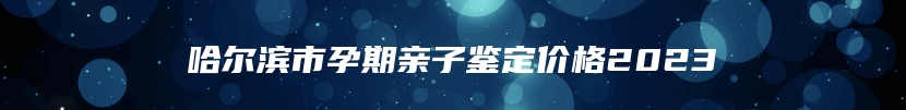 哈尔滨市孕期亲子鉴定价格2023