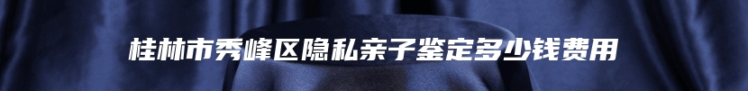 桂林市秀峰区隐私亲子鉴定多少钱费用