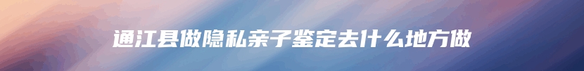 通江县做隐私亲子鉴定去什么地方做