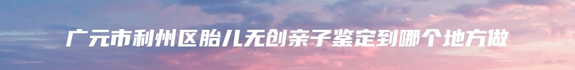 广元市利州区胎儿无创亲子鉴定到哪个地方做