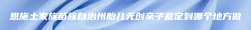 恩施土家族苗族自治州胎儿无创亲子鉴定到哪个地方做