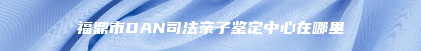 福鼎市DAN司法亲子鉴定中心在哪里