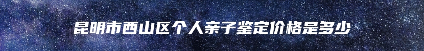 昆明市西山区个人亲子鉴定价格是多少