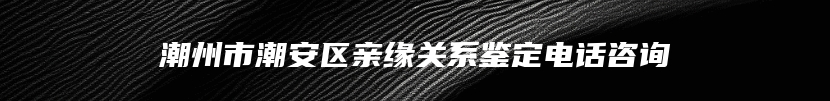 潮州市潮安区亲缘关系鉴定电话咨询
