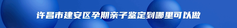 许昌市建安区孕期亲子鉴定到哪里可以做