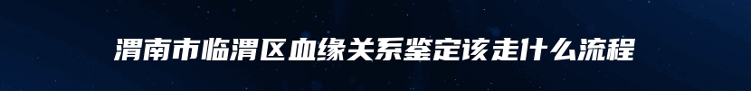 渭南市临渭区血缘关系鉴定该走什么流程
