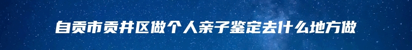 自贡市贡井区做个人亲子鉴定去什么地方做
