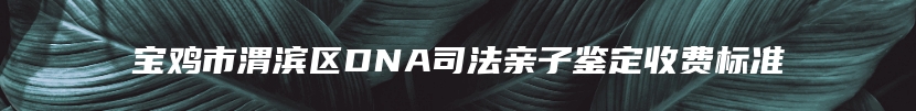 宝鸡市渭滨区DNA司法亲子鉴定收费标准