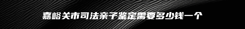 嘉峪关市司法亲子鉴定需要多少钱一个
