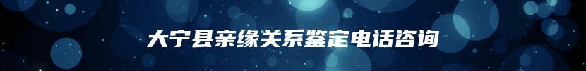 大宁县亲缘关系鉴定电话咨询