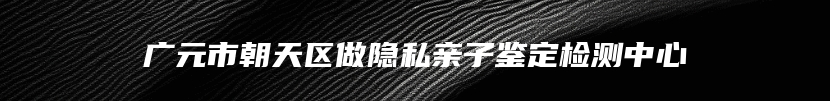 广元市朝天区做隐私亲子鉴定检测中心