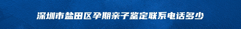 深圳市盐田区孕期亲子鉴定联系电话多少