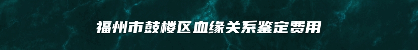 福州市鼓楼区血缘关系鉴定费用