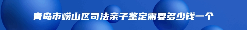 青岛市崂山区司法亲子鉴定需要多少钱一个