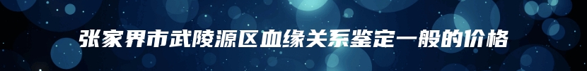 张家界市武陵源区血缘关系鉴定一般的价格