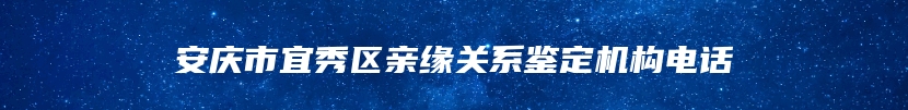 安庆市宜秀区亲缘关系鉴定机构电话