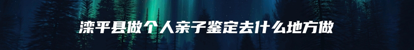 滦平县做个人亲子鉴定去什么地方做