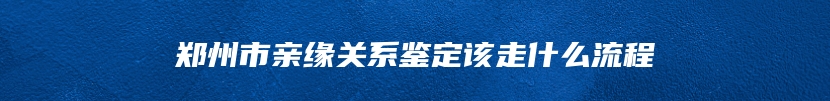 郑州市亲缘关系鉴定该走什么流程