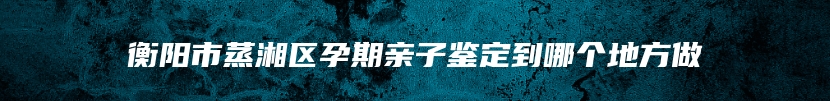 衡阳市蒸湘区孕期亲子鉴定到哪个地方做