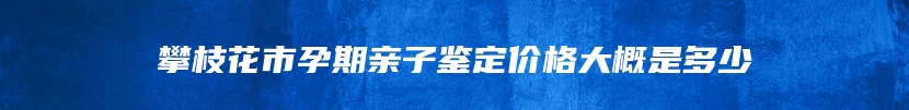 攀枝花市孕期亲子鉴定价格大概是多少