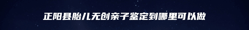 正阳县胎儿无创亲子鉴定到哪里可以做