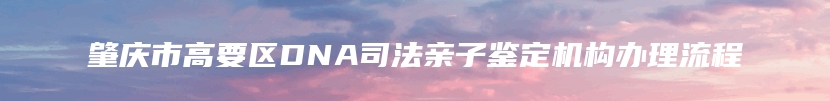 肇庆市高要区DNA司法亲子鉴定机构办理流程