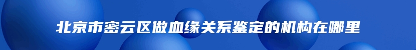 北京市密云区做血缘关系鉴定的机构在哪里