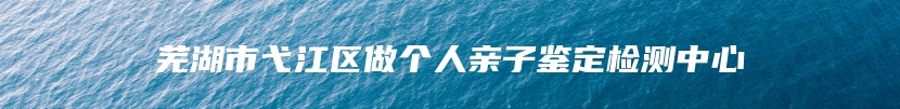芜湖市弋江区做个人亲子鉴定检测中心