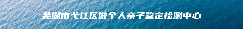 芜湖市弋江区做个人亲子鉴定检测中心