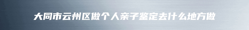 大同市云州区做个人亲子鉴定去什么地方做