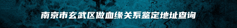 南京市玄武区做血缘关系鉴定地址查询