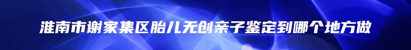 淮南市谢家集区胎儿无创亲子鉴定到哪个地方做