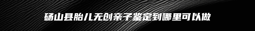 砀山县胎儿无创亲子鉴定到哪里可以做