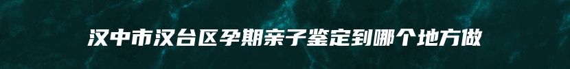 汉中市汉台区孕期亲子鉴定到哪个地方做