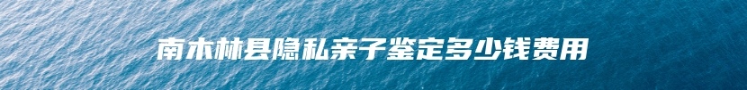 南木林县隐私亲子鉴定多少钱费用