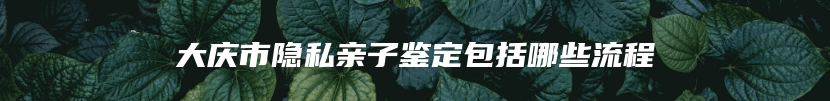 大庆市隐私亲子鉴定包括哪些流程