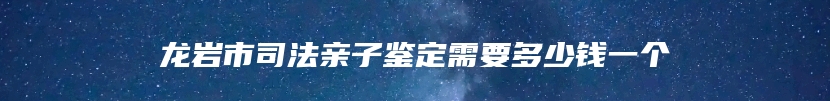 龙岩市司法亲子鉴定需要多少钱一个