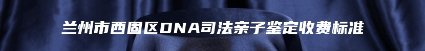 兰州市西固区DNA司法亲子鉴定收费标准